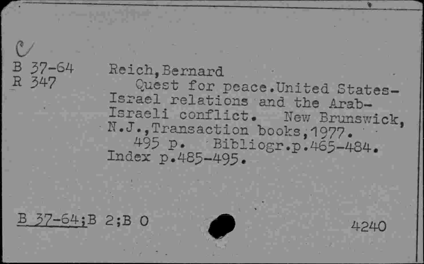 ﻿B 57-64
R 547
Reich,Bernard
Quest for peace.United States-Israel relations and the Arab-Israeli conflict. Hew Brunswick, R. J. »Transaction books, 1977.
495 P» Bibliogr.p.465-484. Index p.485-495.
B 57-64;B 2;B 0
4240